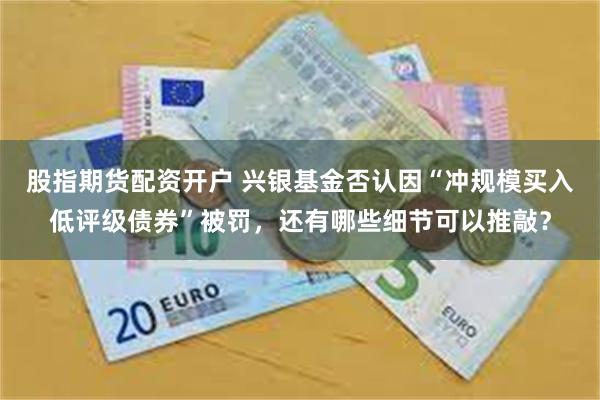 股指期货配资开户 兴银基金否认因“冲规模买入低评级债券”被罚，还有哪些细节可以推敲？