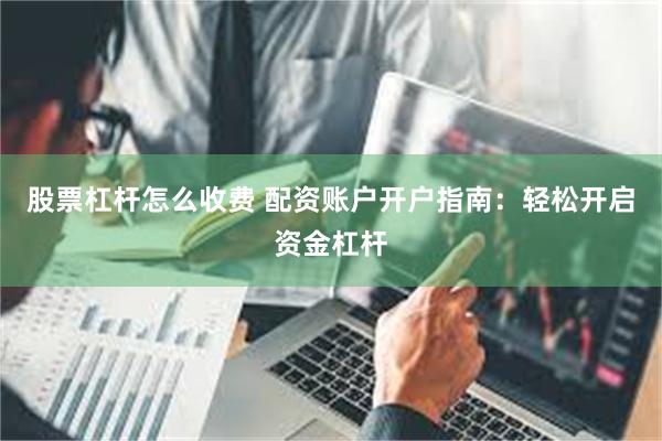股票杠杆怎么收费 配资账户开户指南：轻松开启资金杠杆