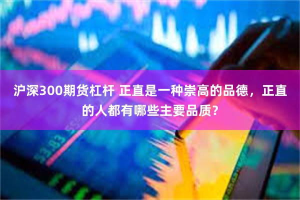 沪深300期货杠杆 正直是一种崇高的品德，正直的人都有哪些主要品质？