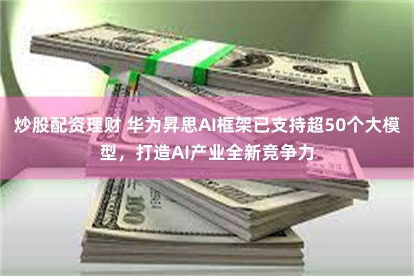 炒股配资理财 华为昇思AI框架已支持超50个大模型，打造AI产业全新竞争力