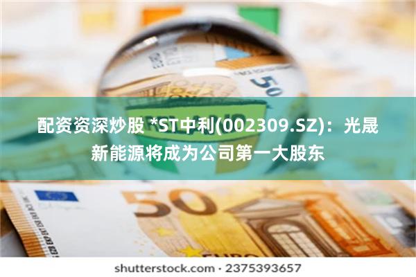 配资资深炒股 *ST中利(002309.SZ)：光晟新能源将成为公司第一大股东
