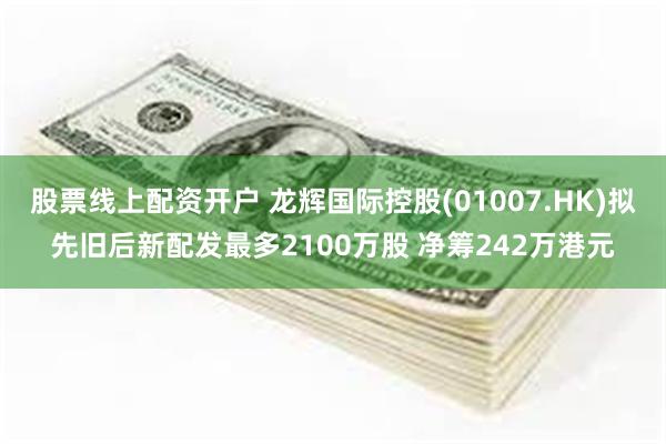 股票线上配资开户 龙辉国际控股(01007.HK)拟先旧后新配发最多2100万股 净筹242万港元