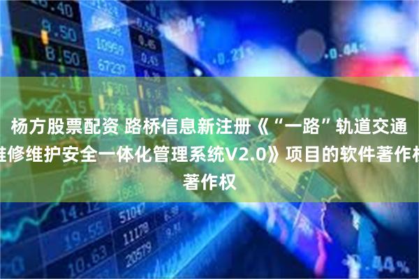 杨方股票配资 路桥信息新注册《“一路”轨道交通维修维护安全一体化管理系统V2.0》项目的软件著作权