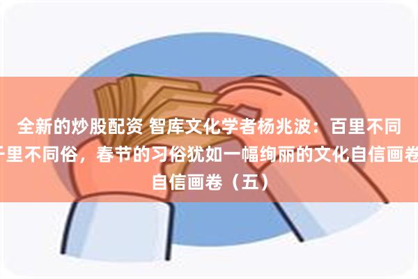 全新的炒股配资 智库文化学者杨兆波：百里不同风，千里不同俗，春节的习俗犹如一幅绚丽的文化自信画卷（五）