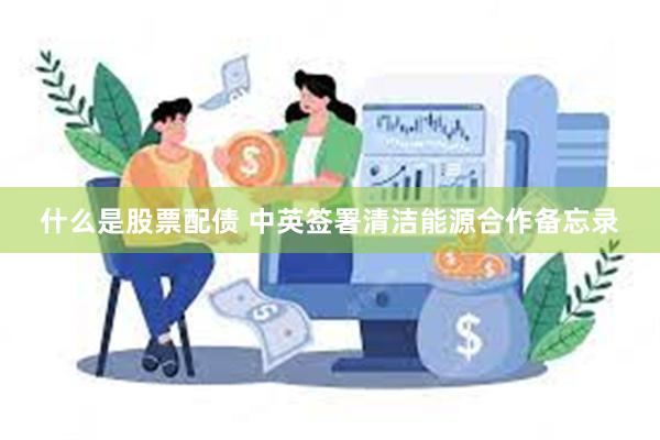 什么是股票配债 中英签署清洁能源合作备忘录