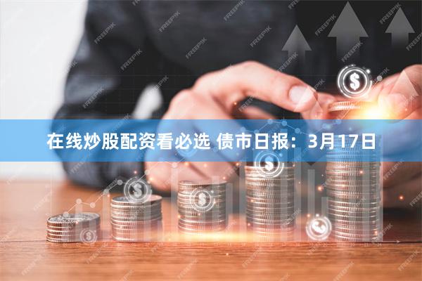 在线炒股配资看必选 债市日报：3月17日