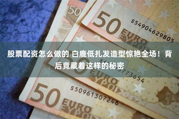 股票配资怎么做的 白鹿低扎发造型惊艳全场！背后竟藏着这样的秘密