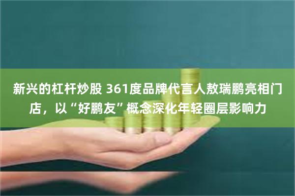 新兴的杠杆炒股 361度品牌代言人敖瑞鹏亮相门店，以“好鹏友”概念深化年轻圈层影响力