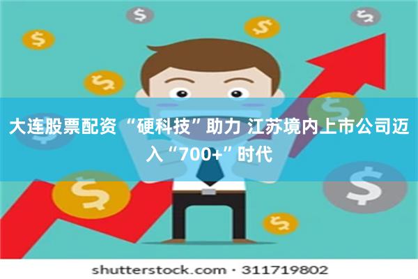 大连股票配资 “硬科技”助力 江苏境内上市公司迈入“700+”时代