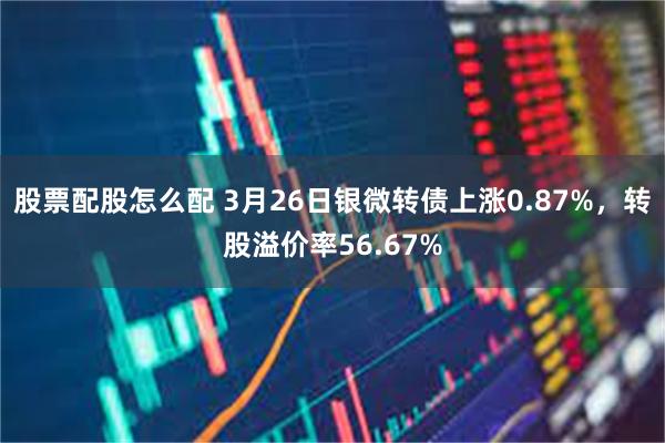 股票配股怎么配 3月26日银微转债上涨0.87%，转股溢价率56.67%