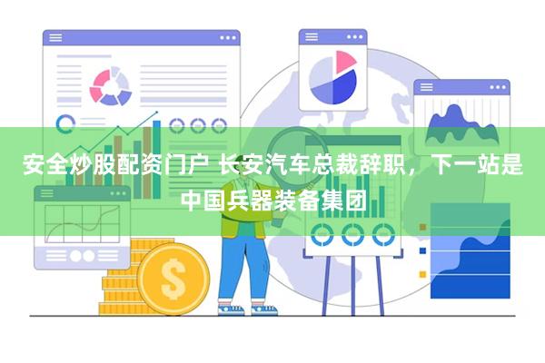 安全炒股配资门户 长安汽车总裁辞职，下一站是中国兵器装备集团