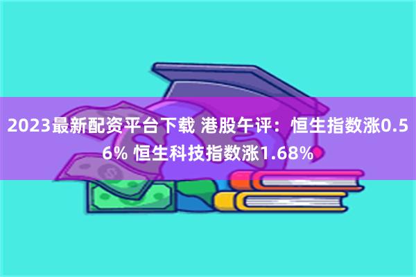 2023最新配资平台下载 港股午评：恒生指数涨0.56% 恒生科技指数涨1.68%