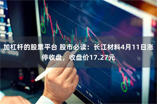加杠杆的股票平台 股市必读：长江材料4月11日涨停收盘，收盘价17.27元