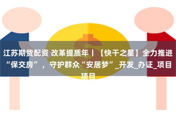江苏期货配资 改革提质年丨【快干之星】全力推进“保交房” ，守护群众“安居梦”_开发_办证_项目