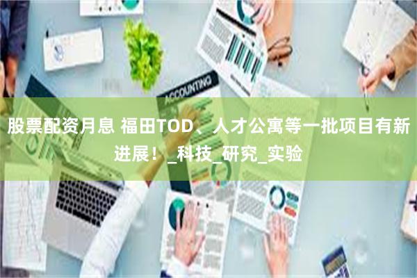 股票配资月息 福田TOD、人才公寓等一批项目有新进展！_科技_研究_实验