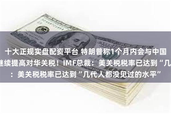 十大正规实盘配资平台 特朗普称1个月内会与中国达成协议，暗示不再继续提高对华关税！IMF总裁：美关税税率已达到“几代人都没见过的水平”