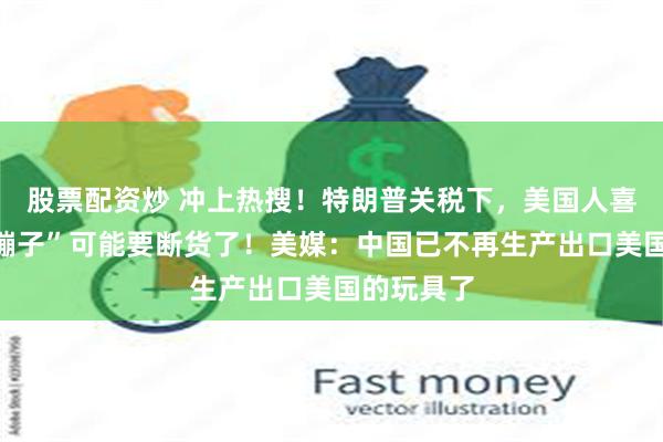 股票配资炒 冲上热搜！特朗普关税下，美国人喜欢的“三蹦子”可能要断货了！美媒：中国已不再生产出口美国的玩具了