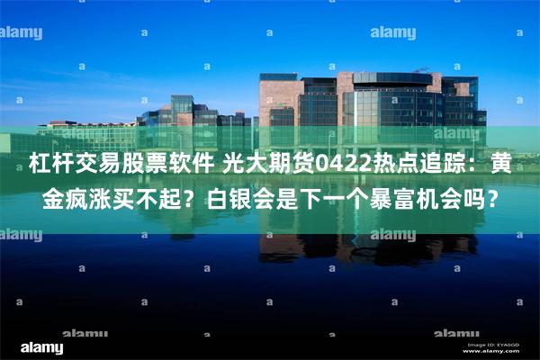 杠杆交易股票软件 光大期货0422热点追踪：黄金疯涨买不起？白银会是下一个暴富机会吗？
