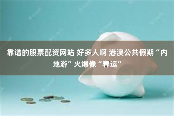 靠谱的股票配资网站 好多人啊 港澳公共假期“内地游”火爆像“春运”