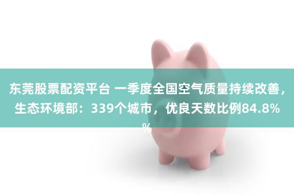 东莞股票配资平台 一季度全国空气质量持续改善，生态环境部：339个城市，优良天数比例84.8%