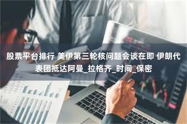 股票平台排行 美伊第三轮核问题会谈在即 伊朗代表团抵达阿曼_拉格齐_时间_保密