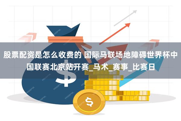 股票配资是怎么收费的 国际马联场地障碍世界杯中国联赛北京站开赛_马术_赛事_比赛日