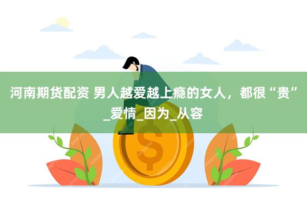 河南期货配资 男人越爱越上瘾的女人，都很“贵”_爱情_因为_从容