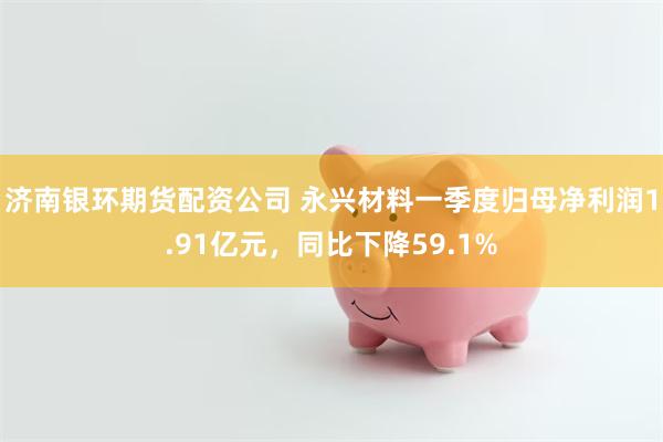 济南银环期货配资公司 永兴材料一季度归母净利润1.91亿元，同比下降59.1%