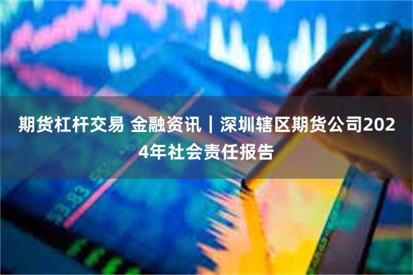 期货杠杆交易 金融资讯｜深圳辖区期货公司2024年社会责任报告