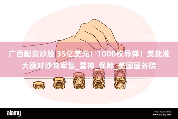 广西配资炒股 35亿美元！1000枚导弹！美批准大额对沙特军售_雷神_保障_美国国务院