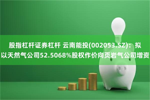 股指杠杆证券杠杆 云南能投(002053.SZ)：拟以天然气公司52.5068%股权作价向页岩气公司增资