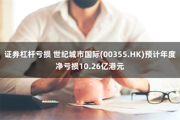 证券杠杆亏损 世纪城市国际(00355.HK)预计年度净亏损10.26亿港元