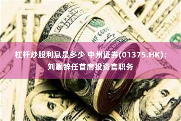杠杆炒股利息是多少 中州证券(01375.HK)：刘灏辞任首席投资官职务