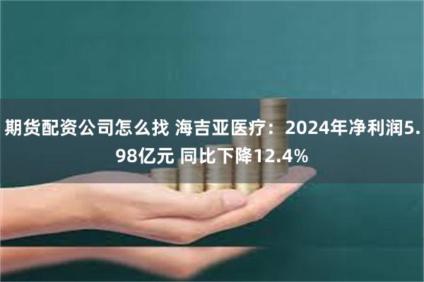 期货配资公司怎么找 海吉亚医疗：2024年净利润5.98亿元 同比下降12.4%