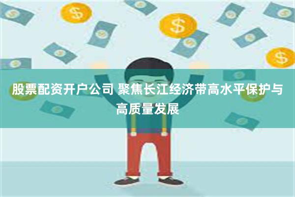 股票配资开户公司 聚焦长江经济带高水平保护与高质量发展