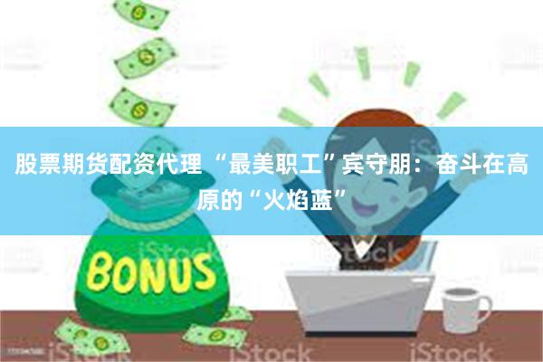 股票期货配资代理 “最美职工”宾守朋：奋斗在高原的“火焰蓝”