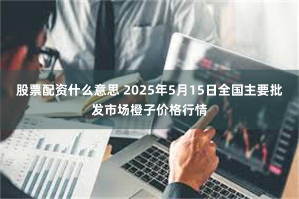 股票配资什么意思 2025年5月15日全国主要批发市场橙子价格行情