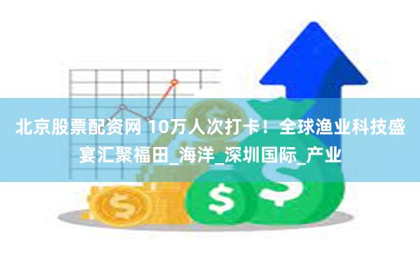 北京股票配资网 10万人次打卡！全球渔业科技盛宴汇聚福田_海洋_深圳国际_产业