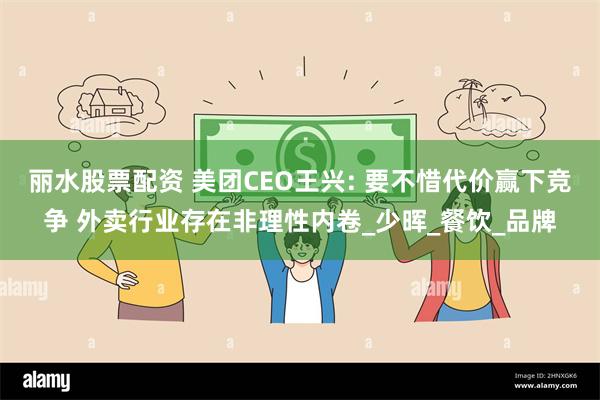丽水股票配资 美团CEO王兴: 要不惜代价赢下竞争 外卖行业存在非理性内卷_少晖_餐饮_品牌