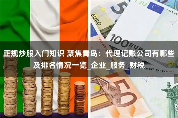 正规炒股入门知识 聚焦青岛：代理记账公司有哪些及排名情况一览_企业_服务_财税