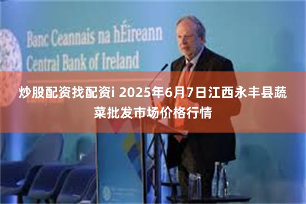 炒股配资找配资i 2025年6月7日江西永丰县蔬菜批发市场价格行情