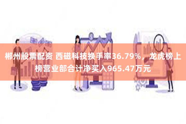 郴州股票配资 西磁科技换手率36.79%，龙虎榜上榜营业部合计净买入965.47万元