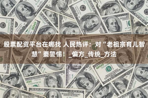 股票配资平台在哪找 人民热评：对“老祖宗育儿智慧”要警惕！_偏方_传统_方法