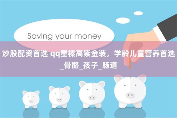 炒股配资首选 qq星榛高紫金装，学龄儿童营养首选_骨骼_孩子_肠道