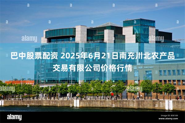 巴中股票配资 2025年6月21日南充川北农产品交易有限公司价格行情