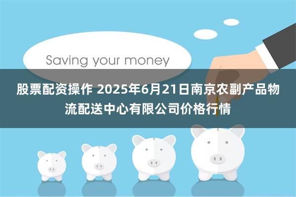 股票配资操作 2025年6月21日南京农副产品物流配送中心有限公司价格行情