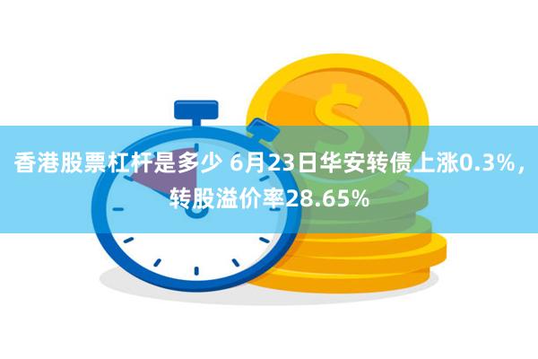 香港股票杠杆是多少 6月23日华安转债上涨0.3%，转股溢价率28.65%