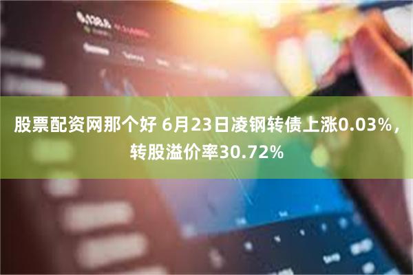 股票配资网那个好 6月23日凌钢转债上涨0.03%，转股溢价率30.72%
