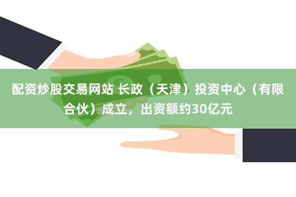 配资炒股交易网站 长政（天津）投资中心（有限合伙）成立，出资额约30亿元