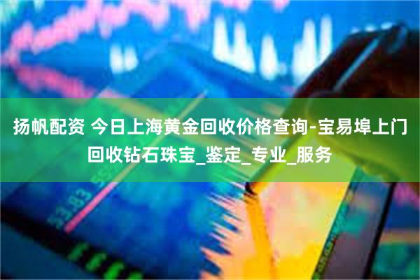 扬帆配资 今日上海黄金回收价格查询-宝易埠上门回收钻石珠宝_鉴定_专业_服务